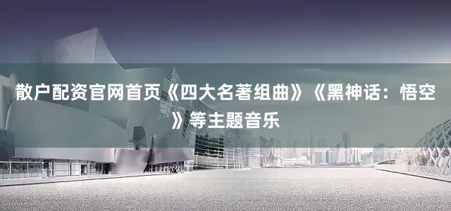 散户配资官网首页《四大名著组曲》《黑神话：悟空》等主题音乐
