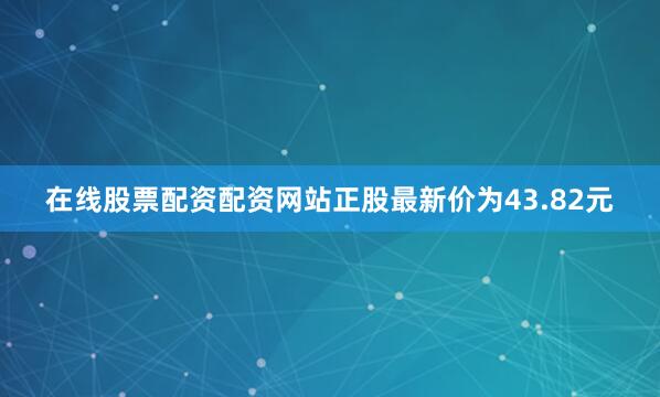 在线股票配资配资网站正股最新价为43.82元