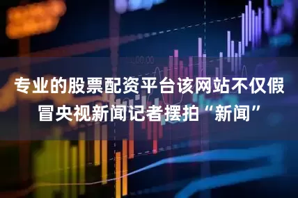 专业的股票配资平台该网站不仅假冒央视新闻记者摆拍“新闻”