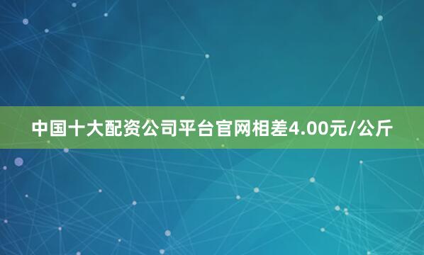 中国十大配资公司平台官网相差4.00元/公斤