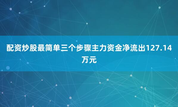 配资炒股最简单三个步骤主力资金净流出127.14万元