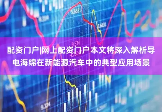 配资门户|网上配资门户本文将深入解析导电海绵在新能源汽车中的典型应用场景