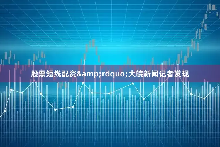 股票短线配资&rdquo;大皖新闻记者发现