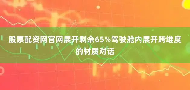 股票配资网官网展开剩余65%驾驶舱内展开跨维度的材质对话