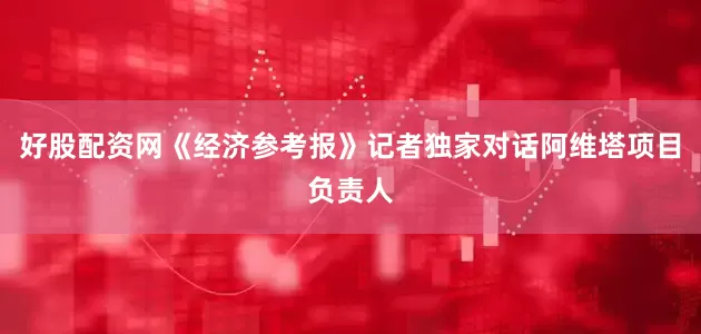 好股配资网《经济参考报》记者独家对话阿维塔项目负责人