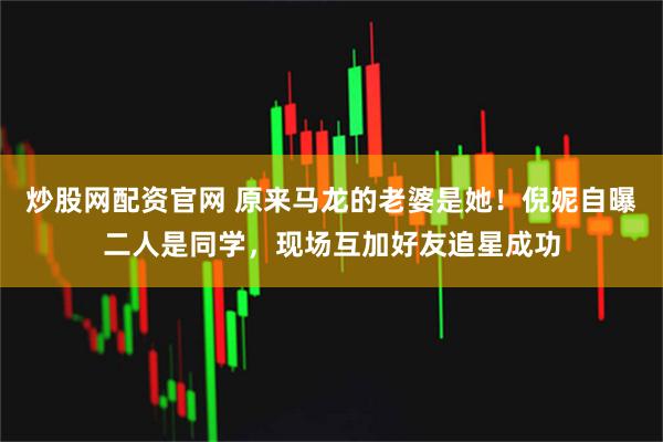 炒股网配资官网 原来马龙的老婆是她！倪妮自曝二人是同学，现场互加好友追星成功