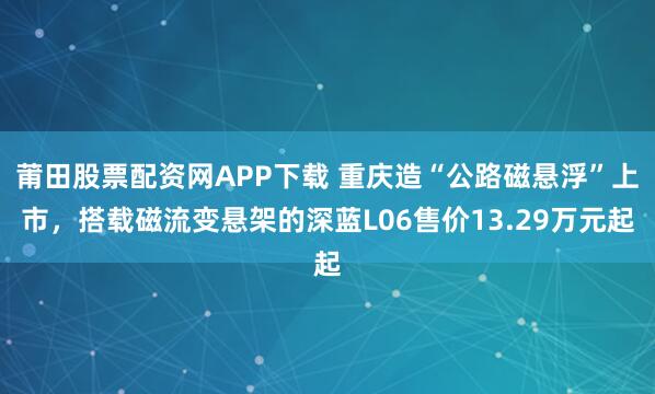 莆田股票配资网APP下载 重庆造“公路磁悬浮”上市，搭载磁流变悬架的深蓝L06售价13.29万元起