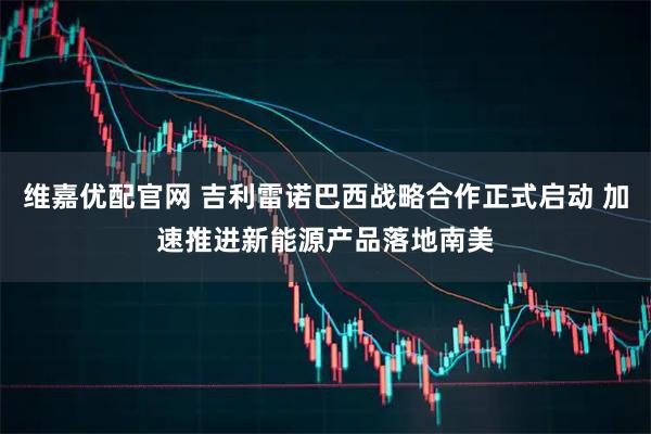 维嘉优配官网 吉利雷诺巴西战略合作正式启动 加速推进新能源产品落地南美