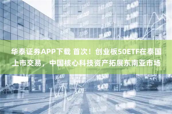 华泰证券APP下载 首次！创业板50ETF在泰国上市交易，中国核心科技资产拓展东南亚市场