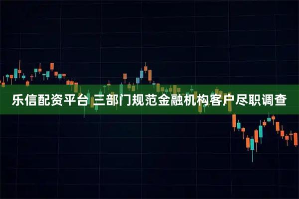 乐信配资平台 三部门规范金融机构客户尽职调查