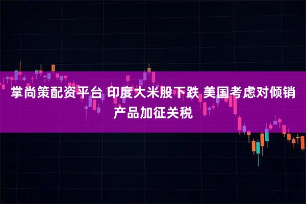 掌尚策配资平台 印度大米股下跌 美国考虑对倾销产品加征关税