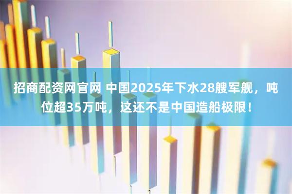 招商配资网官网 中国2025年下水28艘军舰,吨位超35万吨,这还不是中国造船极限!