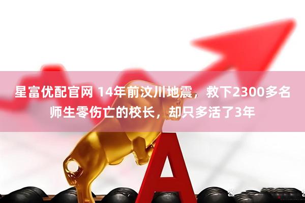 星富优配官网 14年前汶川地震，救下2300多名师生零伤亡的校长，却只多活了3年