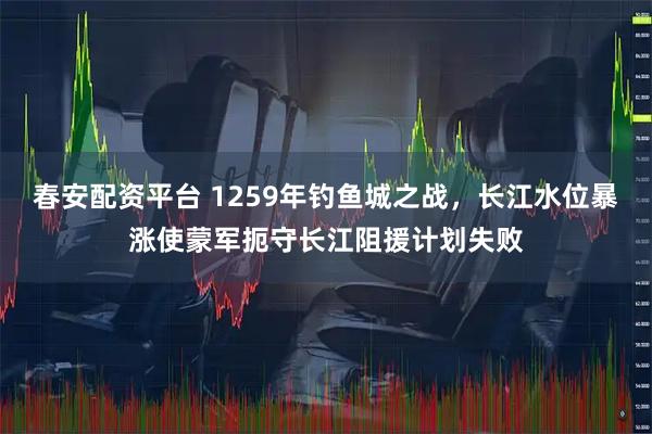 春安配资平台 1259年钓鱼城之战，长江水位暴涨使蒙军扼守长江阻援计划失败