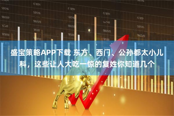 盛宝策略APP下载 东方、西门、公孙都太小儿科，这些让人大吃一惊的复姓你知道几个