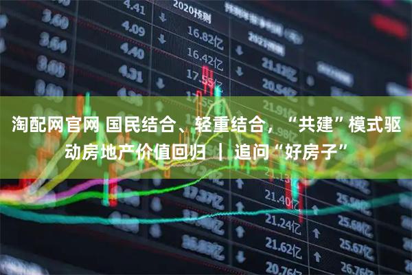 淘配网官网 国民结合、轻重结合，“共建”模式驱动房地产价值回归 ｜ 追问“好房子”