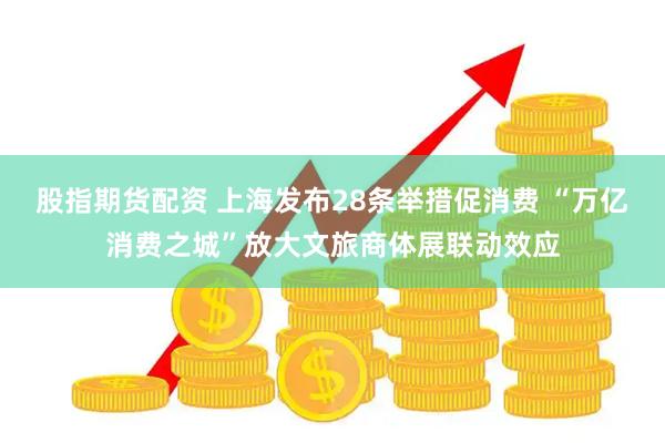 股指期货配资 上海发布28条举措促消费 “万亿消费之城”放大文旅商体展联动效应
