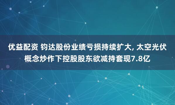 优益配资 钧达股份业绩亏损持续扩大, 太空光伏概念炒作下控股股东欲减持套现7.8亿