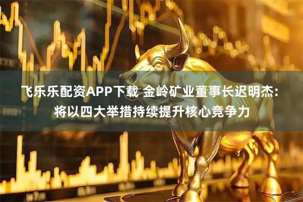 飞乐乐配资APP下载 金岭矿业董事长迟明杰: 将以四大举措持续提升核心竞争力