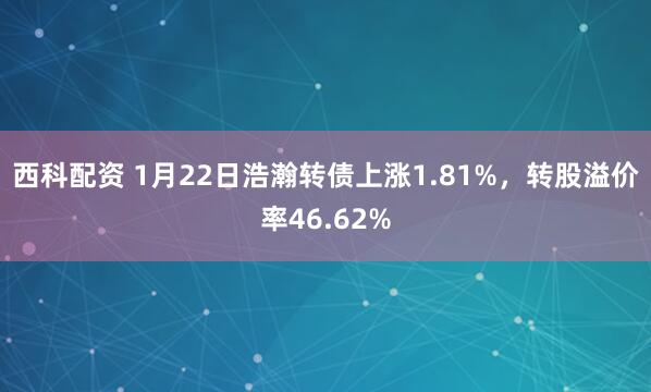 西科配资 1月22日浩瀚转债上涨1.81%，转股溢价率46.62%