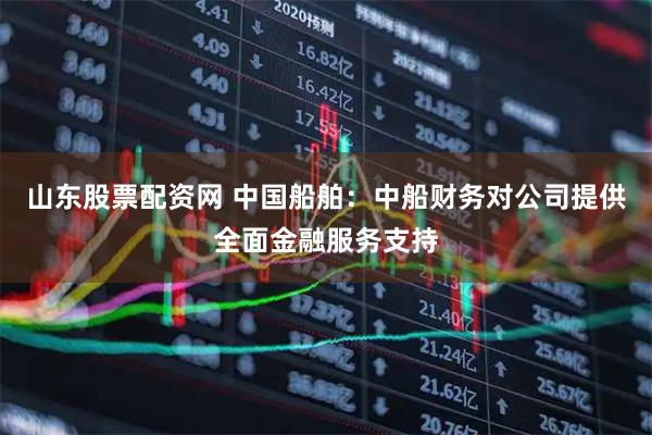 山东股票配资网 中国船舶：中船财务对公司提供全面金融服务支持