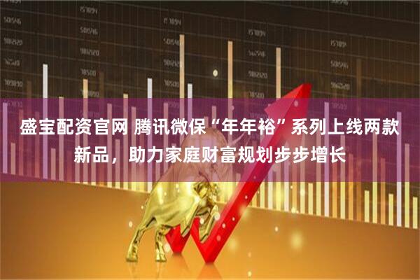 盛宝配资官网 腾讯微保“年年裕”系列上线两款新品，助力家庭财富规划步步增长