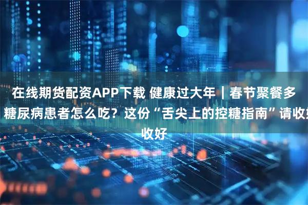 在线期货配资APP下载 健康过大年|春节聚餐多,糖尿病患者怎么吃?这份“舌尖上的控糖指南”请收好