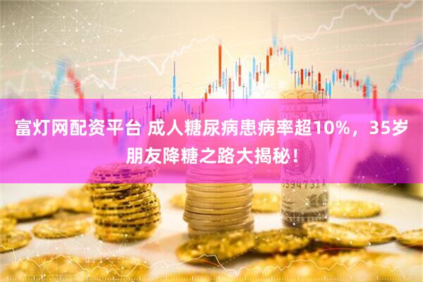 富灯网配资平台 成人糖尿病患病率超10%，35岁朋友降糖之路大揭秘！