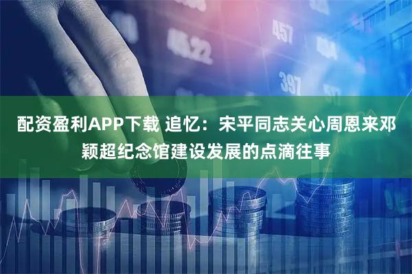 配资盈利APP下载 追忆：宋平同志关心周恩来邓颖超纪念馆建设发展的点滴往事