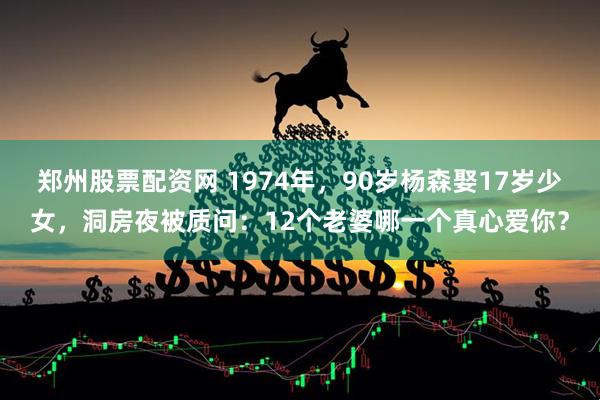 郑州股票配资网 1974年，90岁杨森娶17岁少女，洞房夜被质问：12个老婆哪一个真心爱你？