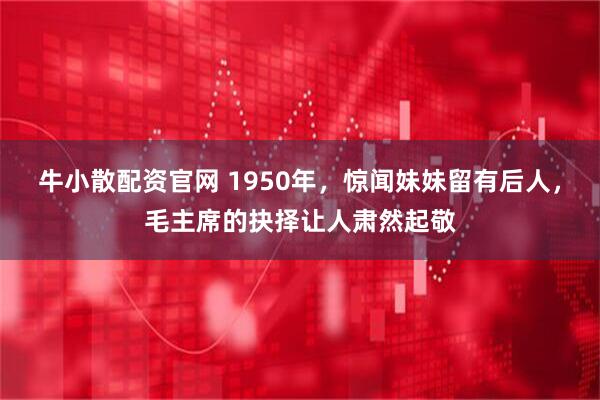 牛小散配资官网 1950年，惊闻妹妹留有后人，毛主席的抉择让人肃然起敬
