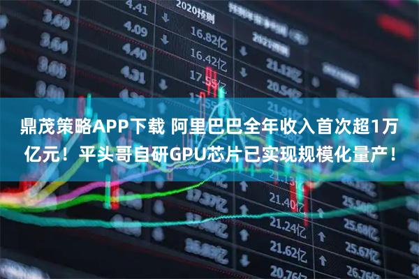 鼎茂策略APP下载 阿里巴巴全年收入首次超1万亿元！平头哥自研GPU芯片已实现规模化量产！