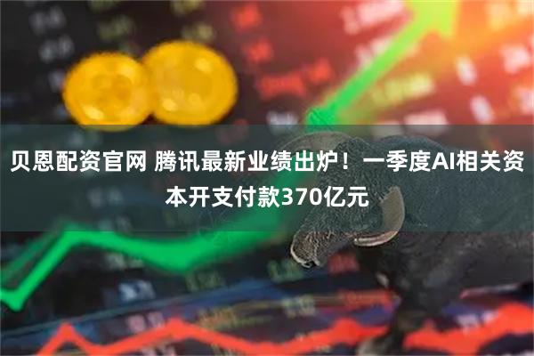 贝恩配资官网 腾讯最新业绩出炉！一季度AI相关资本开支付款370亿元