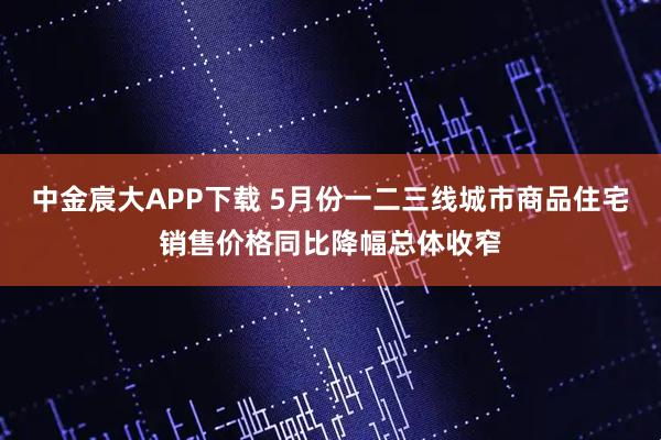 中金宸大APP下载 5月份一二三线城市商品住宅销售价格同比降幅总体收窄