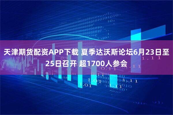天津期货配资APP下载 夏季达沃斯论坛6月23日至25日召开 超1700人参会