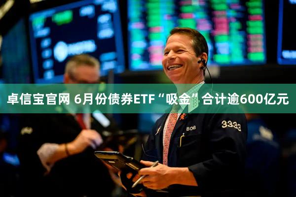 卓信宝官网 6月份债券ETF“吸金”合计逾600亿元